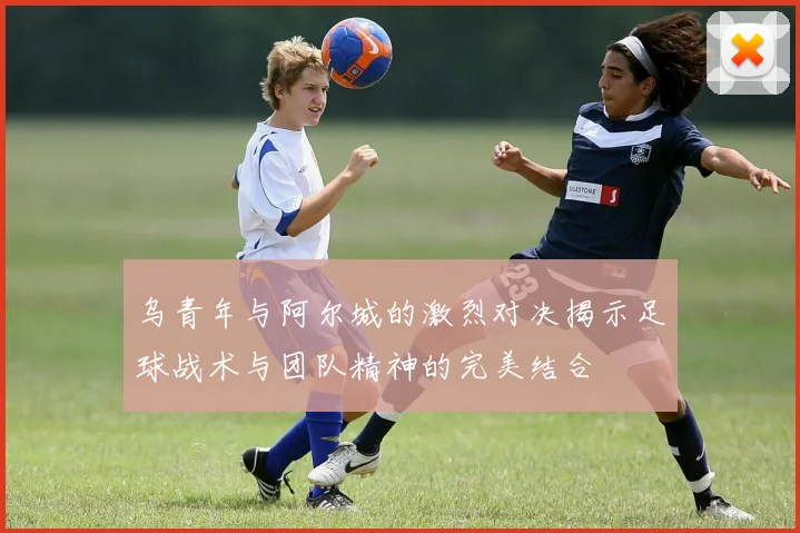 乌青年与阿尔城的激烈对决揭示足球战术与团队精神的完美结合