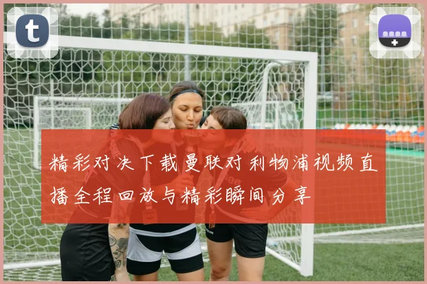 精彩对决下载曼联对利物浦视频直播全程回放与精彩瞬间分享